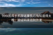 99tk图库手机版这事我后悔知道得太晚：验证码永远别外发