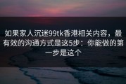 如果家人沉迷99tk香港相关内容，最有效的沟通方式是这5步：你能做的第一步是这个