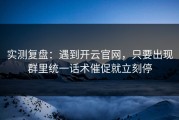 实测复盘：遇到开云官网，只要出现群里统一话术催促就立刻停