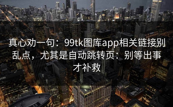 真心劝一句：99tk图库app相关链接别乱点，尤其是自动跳转页：别等出事才补救