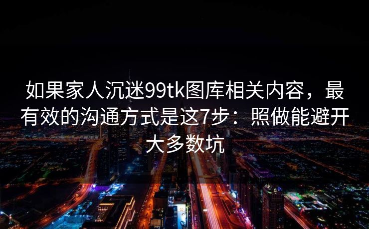 如果家人沉迷99tk图库相关内容，最有效的沟通方式是这7步：照做能避开大多数坑