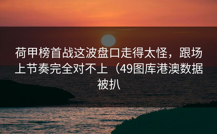 荷甲榜首战这波盘口走得太怪，跟场上节奏完全对不上（49图库港澳数据被扒