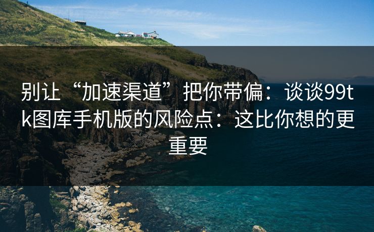 别让“加速渠道”把你带偏：谈谈99tk图库手机版的风险点：这比你想的更重要