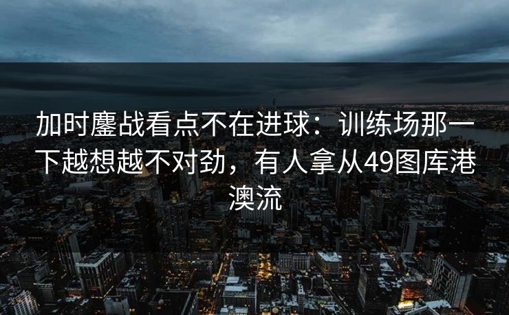 加时鏖战看点不在进球:训练场那一下越想越不对劲,有人拿从49图库港澳流 加时鏖战看点不在进球:训练场那一下越想越不对劲,有人拿从49图库港澳流