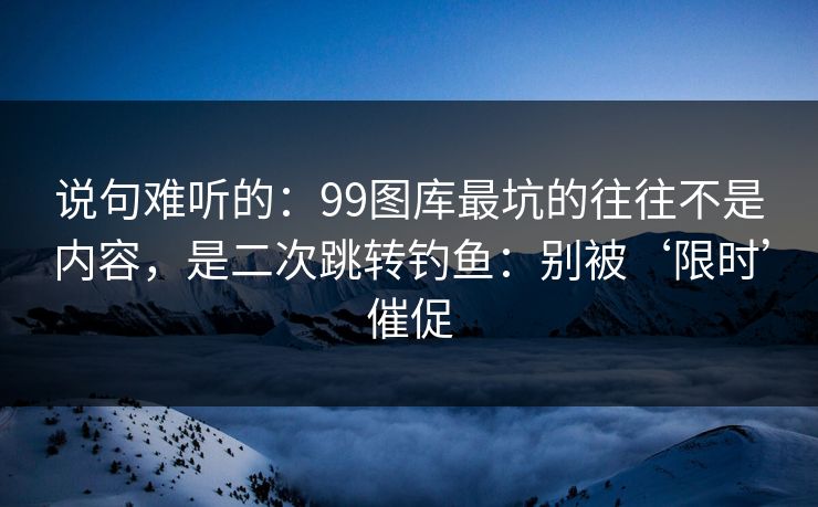 说句难听的：99图库最坑的往往不是内容，是二次跳转钓鱼：别被‘限时’催促