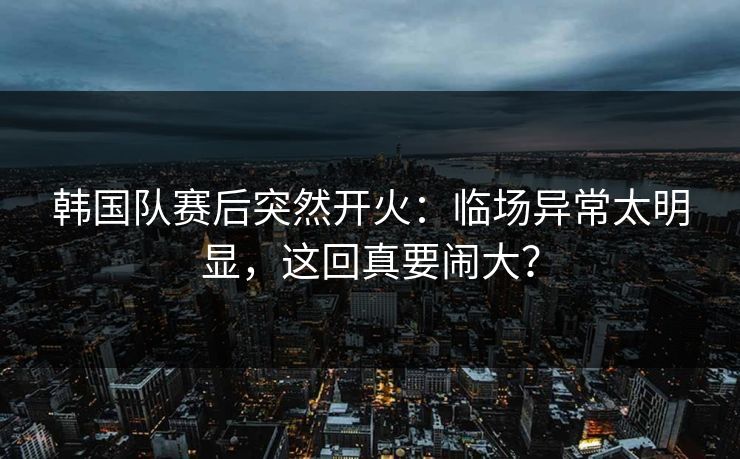 韩国队赛后突然开火：临场异常太明显，这回真要闹大？