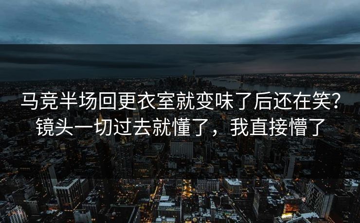 马竞半场回更衣室就变味了后还在笑？镜头一切过去就懂了，我直接懵了