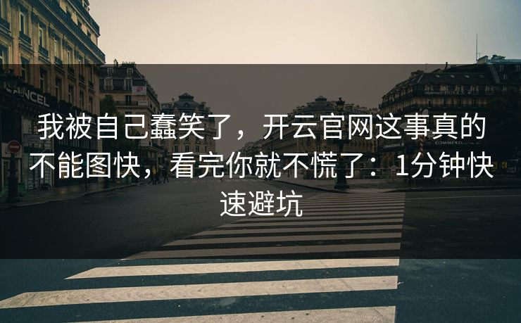 我被自己蠢笑了，开云官网这事真的不能图快，看完你就不慌了：1分钟快速避坑