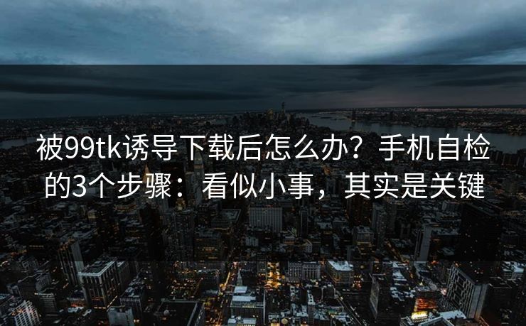 被99tk诱导下载后怎么办?手机自检的3个步骤:看似小事,其实是关键 被99tk诱导下载后怎么办?手机自检的3个步骤:看似小事,其实是关键