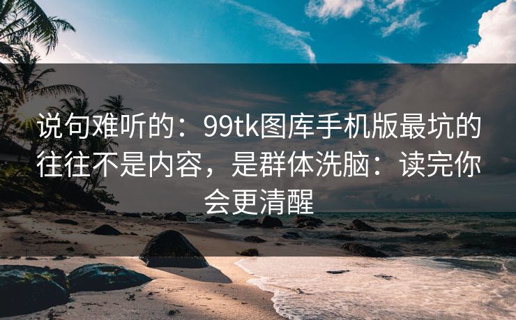说句难听的:99tk图库手机版最坑的往往不是内容,是群体洗脑:读完你会更清醒 说句难听的:99tk图库手机版最坑的往往不是内容,是群体洗脑:读完你会更清醒