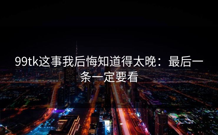 99tk这事我后悔知道得太晚：最后一条一定要看