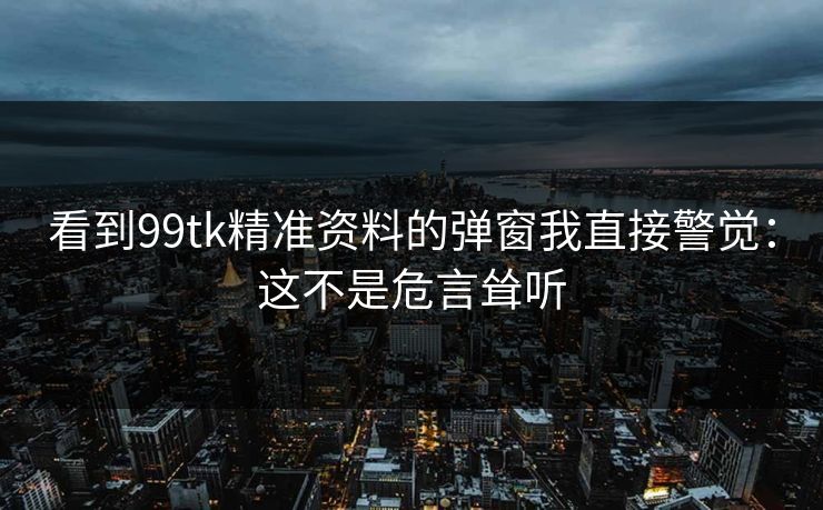 看到99tk精准资料的弹窗我直接警觉：这不是危言耸听