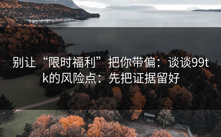 别让“限时福利”把你带偏:谈谈99tk的风险点:先把证据留好 别让“限时福利”把你带偏:谈谈99tk的风险点:先把证据留好