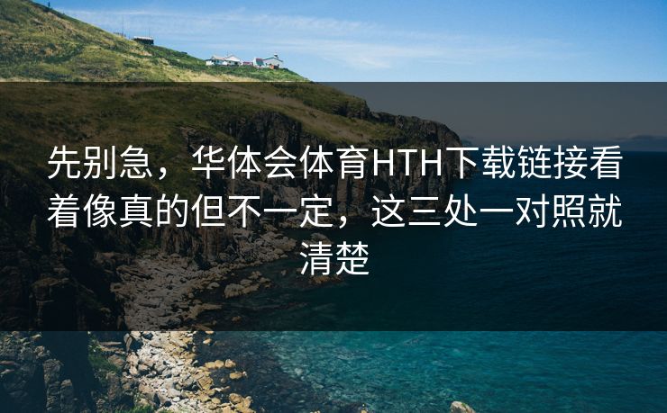 先别急，华体会体育HTH下载链接看着像真的但不一定，这三处一对照就清楚