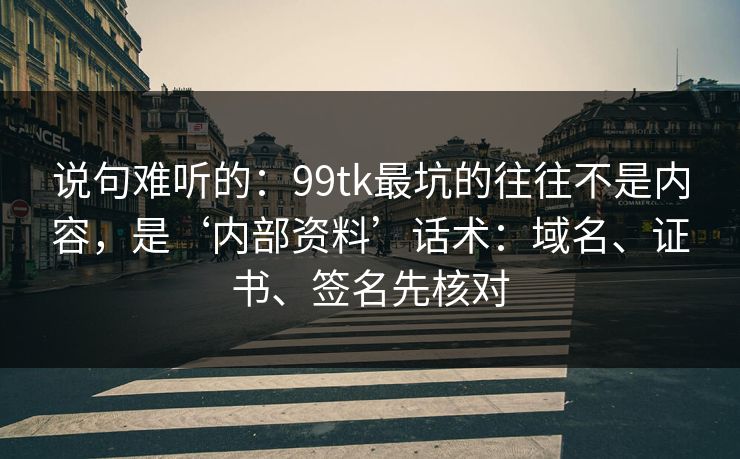 说句难听的：99tk最坑的往往不是内容，是‘内部资料’话术：域名、证书、签名先核对