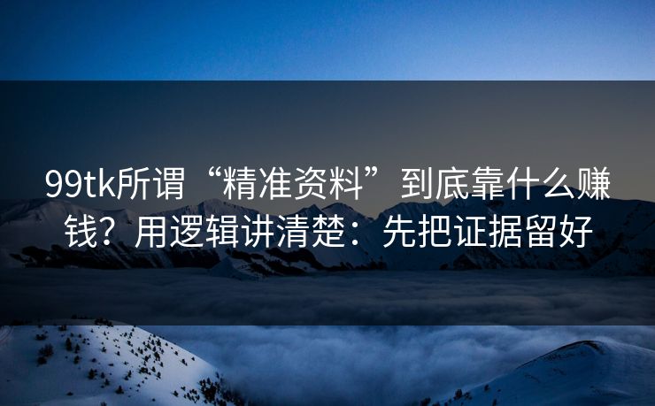 99tk所谓“精准资料”到底靠什么赚钱？用逻辑讲清楚：先把证据留好