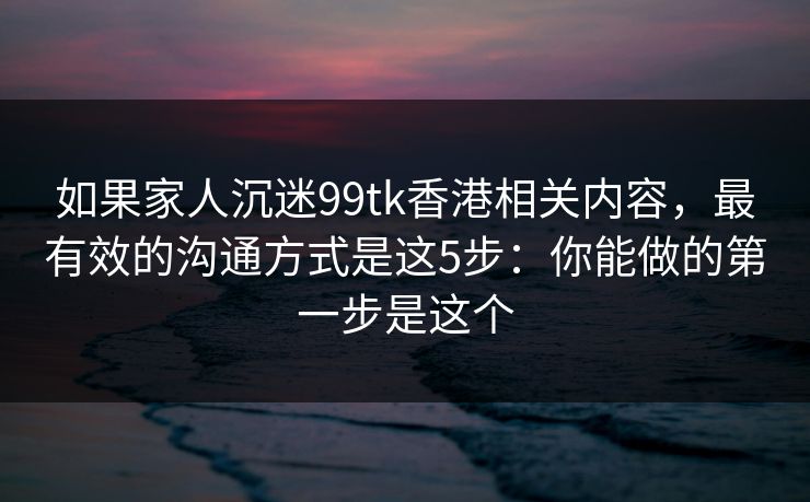 如果家人沉迷99tk香港相关内容，最有效的沟通方式是这5步：你能做的第一步是这个