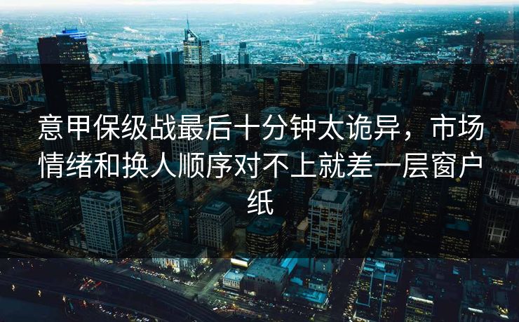 意甲保级战最后十分钟太诡异，市场情绪和换人顺序对不上就差一层窗户纸