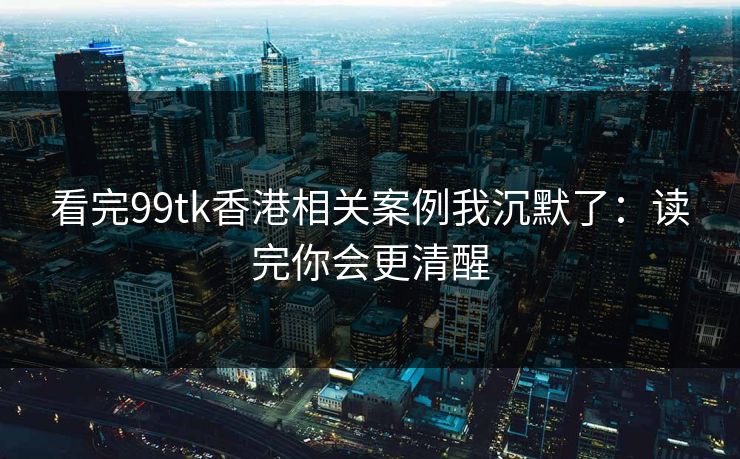 看完99tk香港相关案例我沉默了：读完你会更清醒