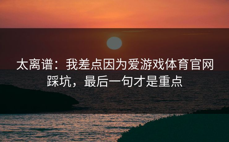 太离谱：我差点因为爱游戏体育官网踩坑，最后一句才是重点